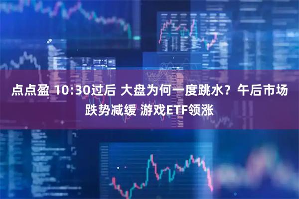 点点盈 10:30过后 大盘为何一度跳水？午后市场跌势减缓 游戏ETF领涨