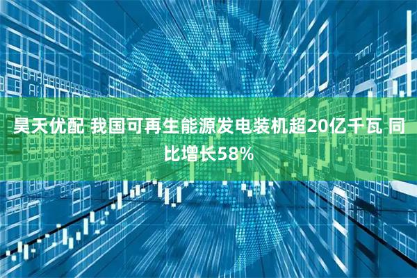 昊天优配 我国可再生能源发电装机超20亿千瓦 同比增长58%