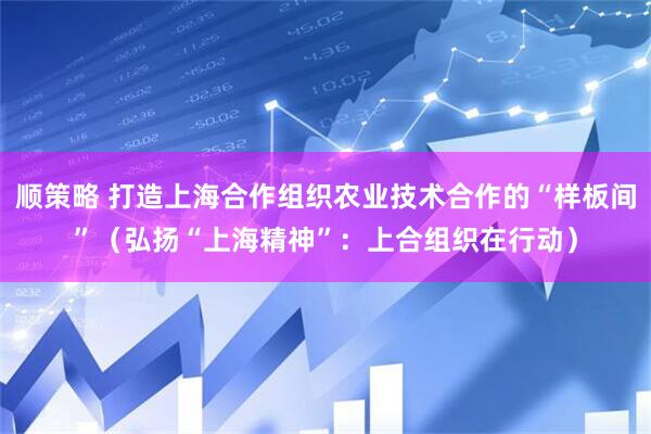 顺策略 打造上海合作组织农业技术合作的“样板间”（弘扬“上海精神”：上合组织在行动）