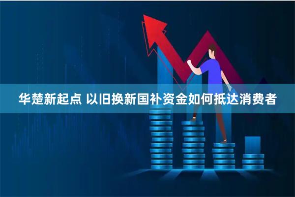 华楚新起点 以旧换新国补资金如何抵达消费者
