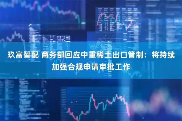 玖富智配 商务部回应中重稀土出口管制：将持续加强合规申请审批工作