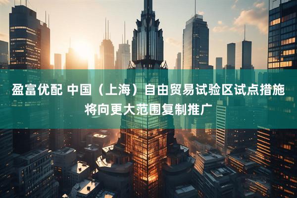 盈富优配 中国（上海）自由贸易试验区试点措施将向更大范围复制推广