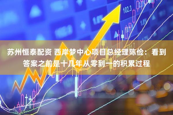 苏州恒泰配资 西岸梦中心项目总经理陈俭：看到答案之前是十几年从零到一的积累过程