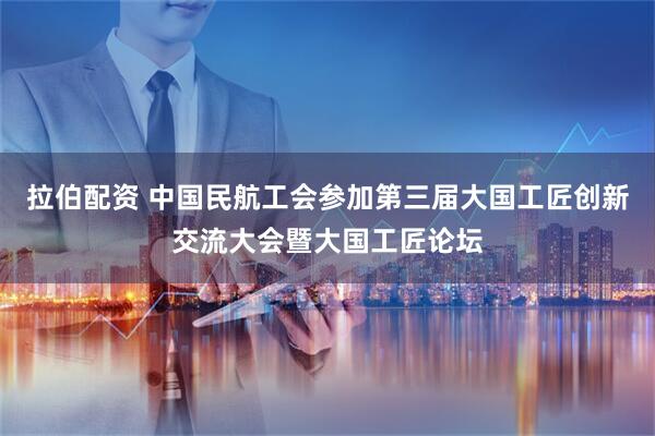 拉伯配资 中国民航工会参加第三届大国工匠创新交流大会暨大国工匠论坛