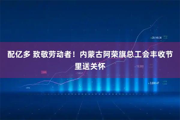 配亿多 致敬劳动者！内蒙古阿荣旗总工会丰收节里送关怀