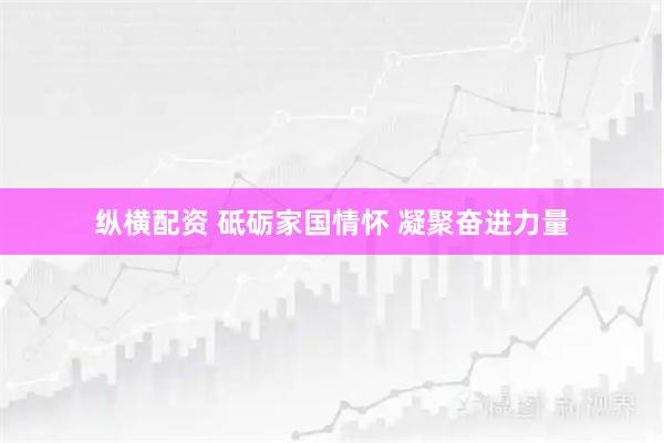 纵横配资 砥砺家国情怀&#32;凝聚奋进力量