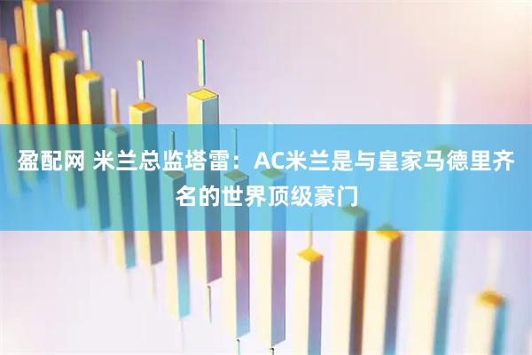 盈配网 米兰总监塔雷：AC米兰是与皇家马德里齐名的世界顶级豪门