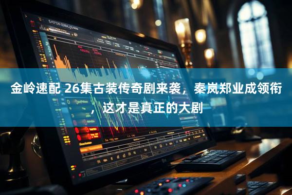 金岭速配 26集古装传奇剧来袭，秦岚郑业成领衔，这才是真正的大剧