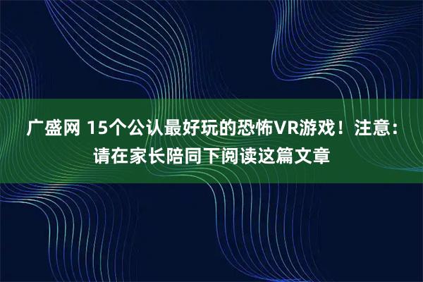 广盛网 15个公认最好玩的恐怖VR游戏!注意:请在家长陪同下阅读这篇文章