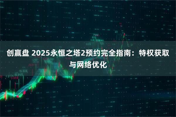 创赢盘 2025永恒之塔2预约完全指南:特权获取与网络优化