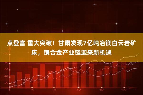 点登富 重大突破!甘肃发现7亿吨冶镁白云岩矿床,镁合金产业链迎来新机遇
