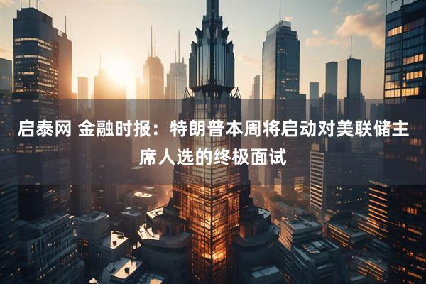 启泰网 金融时报：特朗普本周将启动对美联储主席人选的终极面试