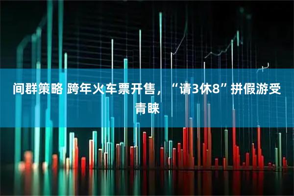 间群策略 跨年火车票开售，“请3休8”拼假游受青睐