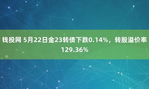 钱投网 5月22日金23转债下跌0.14%，转股溢价率129.36%