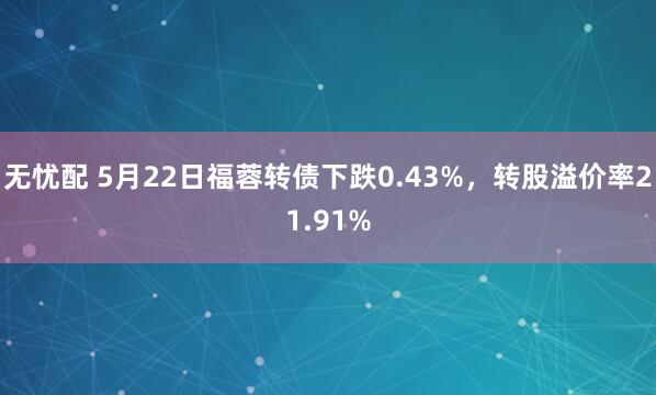 无忧配 5月22日福蓉转债下跌0.43%，转股溢价率21.91%