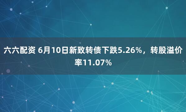 六六配资 6月10日新致转债下跌5.26%，转股溢价率11.07%
