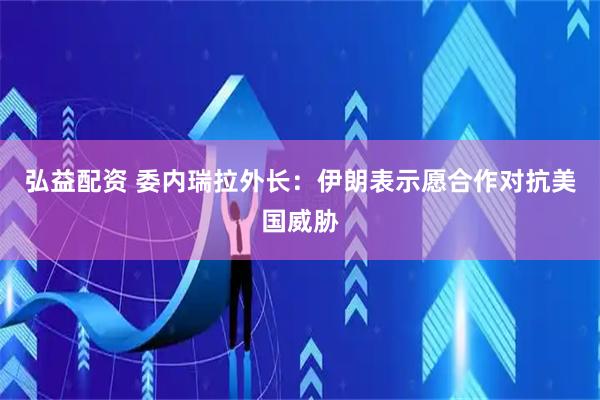 弘益配资 委内瑞拉外长：伊朗表示愿合作对抗美国威胁