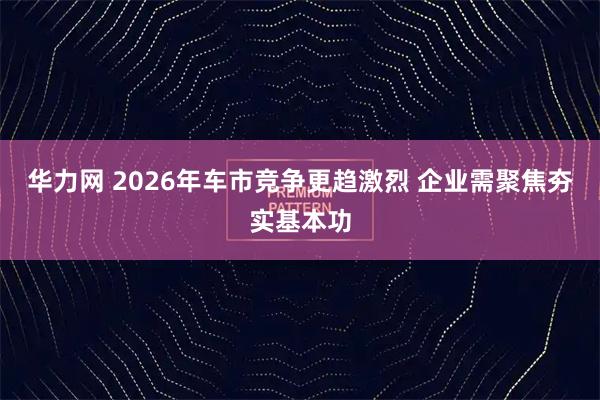 华力网 2026年车市竞争更趋激烈 企业需聚焦夯实基本功