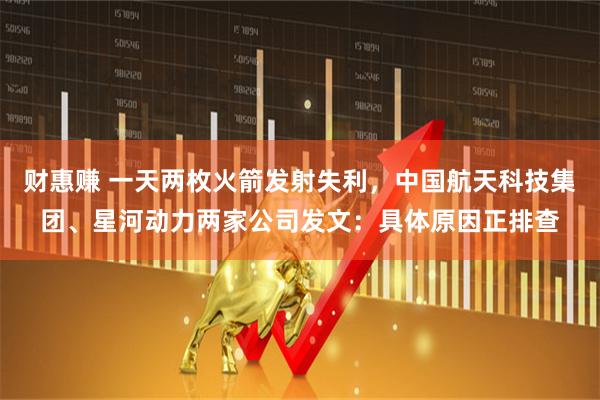 财惠赚 一天两枚火箭发射失利，中国航天科技集团、星河动力两家公司发文：具体原因正排查
