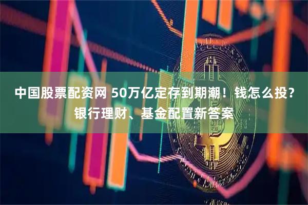 中国股票配资网 50万亿定存到期潮！钱怎么投？银行理财、基金配置新答案