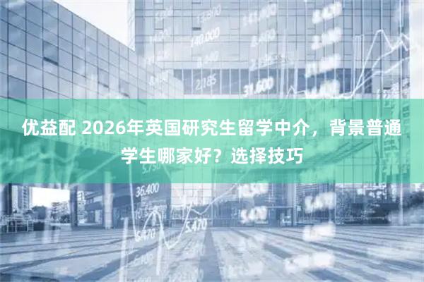 优益配 2026年英国研究生留学中介,背景普通学生哪家好?选择技巧
