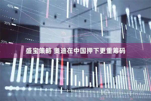 盛宝策略 奥迪在中国押下更重筹码