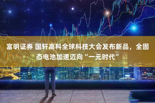 富明证券 国轩高科全球科技大会发布新品，全固态电池加速迈向“一元时代”