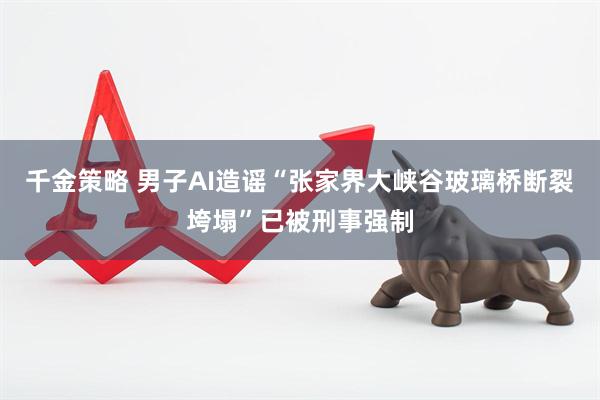 千金策略 男子AI造谣“张家界大峡谷玻璃桥断裂垮塌”已被刑事强制